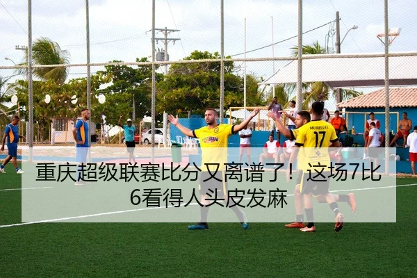 重庆超级联赛比分又离谱了！这场7比6看得人头皮发麻（leyu）