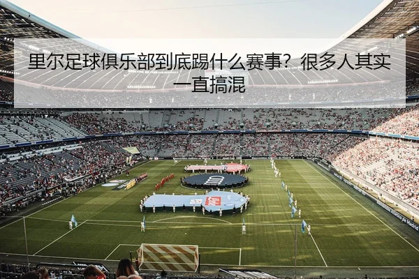 里尔足球俱乐部到底踢什么赛事？很多人其实一直搞混（leyu）