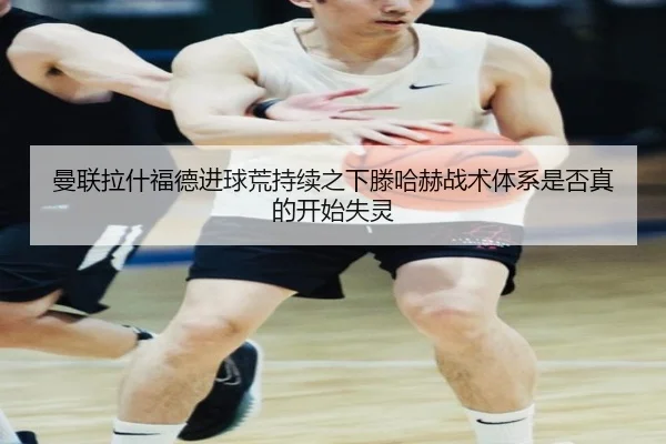 曼联拉什福德进球荒持续之下滕哈赫战术体系是否真的开始失灵（leyu）