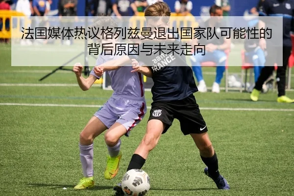 法国媒体热议格列兹曼退出国家队可能性的背后原因与未来走向 - leyu