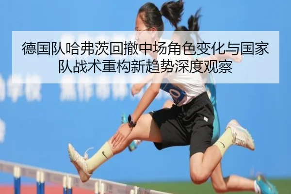 德国队哈弗茨回撤中场角色变化与国家队战术重构新趋势深度观察（leyu）